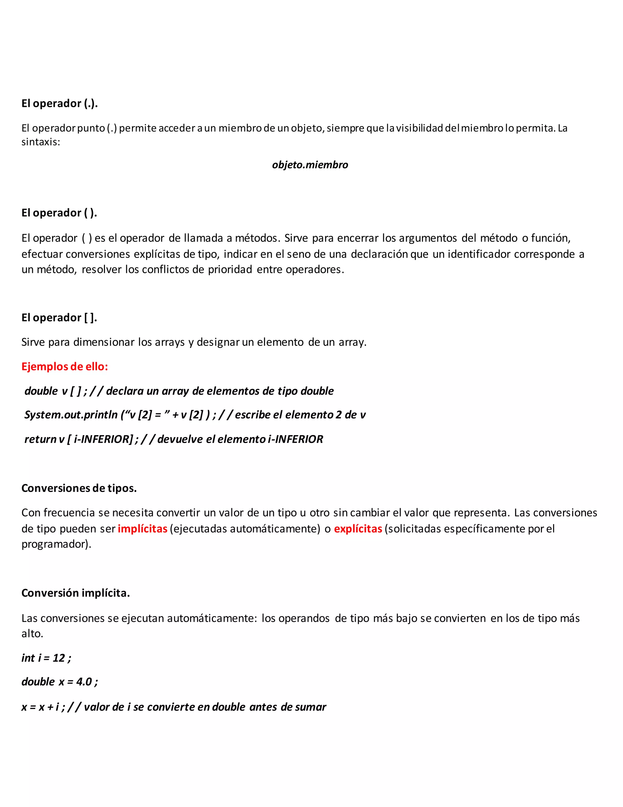 El operador (.).
El operadorpunto(.) permite acceder aun miembrode unobjeto,siempre que lavisibilidaddelmiembrolopermita.La
sintaxis:
objeto.miembro
El operador ( ).
El operador ( ) es el operador de llamada a métodos. Sirve para encerrar los argumentos del método o función,
efectuar conversiones explícitas de tipo, indicar en el seno de una declaración que un identificador corresponde a
un método, resolver los conflictos de prioridad entre operadores.
El operador [ ].
Sirve para dimensionar los arrays y designar un elemento de un array.
Ejemplos de ello:
double v [ ] ; / / declara un array de elementos de tipo double
System.out.println (“v [2] = ” + v [2] ) ; / / escribe el elemento 2 de v
return v [ i-INFERIOR] ; / / devuelve el elemento i-INFERIOR
Conversiones de tipos.
Con frecuencia se necesita convertir un valor de un tipo u otro sin cambiar el valor que representa. Las conversiones
de tipo pueden ser implícitas (ejecutadas automáticamente) o explícitas (solicitadas específicamente por el
programador).
Conversión implícita.
Las conversiones se ejecutan automáticamente: los operandos de tipo más bajo se convierten en los de tipo más
alto.
int i = 12 ;
double x = 4.0 ;
x = x + i ; / / valor de i se convierte en double antes de sumar
 