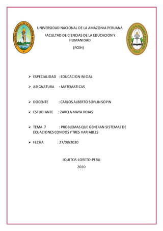 UNIVERSIDAD NACIONAL DE LA AMAZONIA PERUANA
FACULTAD DE CIENCIAS DE LA EDUCACION Y
HUMANIDAD
(FCEH)
 ESPECIALIDAD : EDUCACIONINICIAL
 ASIGNATURA : MATEMATICAS
 DOCENTE : CARLOS ALBERTO SOPLINSOPIN
 ESTUDIANTE : ZARELA MAYA ROJAS
 TEMA 7 : PROBLEMAS QUE GENERAN SISTEMAS DE
ECUACIONES CONDOS YTRES VARIABLES
 FECHA : 27/08/2020
IQUITOS-LORETO-PERU
2020
 