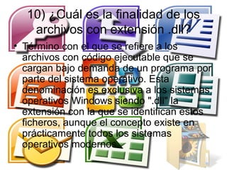 10) ¿Cuál es la finalidad de los
   archivos con extensión .dll?
• Término con el que se refiere a los
  archivos con código ejecutable que se
  cargan bajo demanda de un programa por
  parte del sistema operativo. Esta
  denominación es exclusiva a los sistemas
  operativos Windows siendo ".dll" la
  extensión con la que se identifican estos
  ficheros, aunque el concepto existe en
  prácticamente todos los sistemas
  operativos modernos.
 