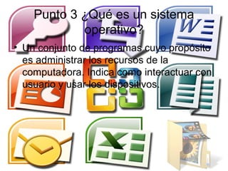 Punto 3 ¿Qué es un sistema
            operativo?
• Un conjunto de programas cuyo propósito
  es administrar los recursos de la
  computadora. Indica como interactuar con
  usuario y usar los dispositivos.
 