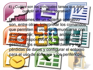 4) ¿Cuáles son las principales tareas que debe
         cumplir un sistema operativo?

• Las funciones de un sistema operativo
  son, entre otras. Interpretar los comandos
  que permiten al usuario comunicarse con
  el ordenador; organizar los archivos en
  diversos dispositivos de almacenamiento;
  gestionar los errores de hardware y las
  pérdidas de datos y configurar el entorno
  para el uso de software y los periféricos.
 