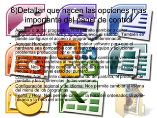 6)Detallar que hacen las opciones mas
   importante del panel de control
•   Agregar o quitar programas: Nos permite cambiar o quitar
    programas ya existentes y agregar nuevos al sistema. También se
    puede configurar el acceso a programas determinados.
•   Agregar Hardware: Nos permite instalar software para que el
    hardware sea compatible con el resto del equipo y solucionar
    problemas producidos por el mismo.
•   Teclado: Nos permite cambiar el teclado y cambiar la velocidad con
    que se repiten las letras al mantener apretado un botón.
•   Mouse: Nos Permite cambiar la velocidad con la que se mueve el
    mouse y también el estilo del puntero.
•   Pantalla: Nos permite cambiar el fondo de pantalla, el protector de
    pantalla y las apariencias de las ventanas.
•   Configuración regional y de idioma: Nos permite cambiar el idioma
    del menú de los programas
•   Fecha y Hora: Nos permite cambiar la hora del ordenador, la zona
    horaria y la hora del internet
 