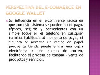  Su influencia en el e-commerce radica en
que con este sistema se pueden hacer pagos
rápidos, seguros y convenientes con un
simple toque en el teléfono en cualquier
terminal habilitada al momento de pagar, ni
siquiera se necesita un recibo en papel
porque la tienda puede enviar una copia
electrónica a una cuenta de correo,
facilitando el proceso de compra – venta de
productos y servicios.
 