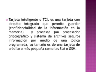  Tarjeta inteligente o TCI, es una tarjeta con
circuito integrado que permite guardar
(confidencialidad de la información en la
memoria) y procesar (un procesador
criptográfico y sistema de archivos seguro)
información por medio de una lógica
programada, su tamaño es de una tarjeta de
crédito o más pequeña como las SIM o GSM.
 