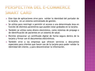  Este tipo de aplicaciones sirve para validar la identidad del portador de
la tarjeta, en un sistema centralizado de gestión.
 Se utiliza para restringir o permitir el acceso a una determinada área en
función de distintos parámetros que pueden estar grabados en la tarjeta.
 También se utiliza como dinero electrónico, como sistemas de prepago o
de identificación de pacientes en un sistema de salud.
 Permite almacenar un certificado digital de forma segura dentro de la
tarjeta y firmar con él documentos electrónicos.
 También sirve a las empresas que ofrecen servicios o descuentos
especiales para clientes que hacen uso de la tarjeta para poder validar la
identidad del cliente, y para descentralizar la información.
 