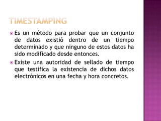  Es un método para probar que un conjunto
de datos existió dentro de un tiempo
determinado y que ninguno de estos datos ha
sido modificado desde entonces.
 Existe una autoridad de sellado de tiempo
que testifica la existencia de dichos datos
electrónicos en una fecha y hora concretos.
 