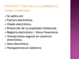  Se aplica en:
 Factura electrónica.
 Visado electrónico.
 Protección de la propiedad intelectual.
 Registro electrónico / libros financieros
 Transacciones seguras en comercio
electrónico.
 Voto electrónico.
 Transparencia en Gobierno
 