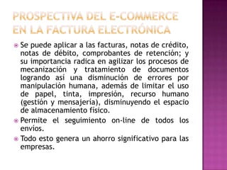  Se puede aplicar a las facturas, notas de crédito,
notas de débito, comprobantes de retención; y
su importancia radica en agilizar los procesos de
mecanización y tratamiento de documentos
logrando así una disminución de errores por
manipulación humana, además de limitar el uso
de papel, tinta, impresión, recurso humano
(gestión y mensajería), disminuyendo el espacio
de almacenamiento físico.
 Permite el seguimiento on-line de todos los
envíos.
 Todo esto genera un ahorro significativo para las
empresas.
 