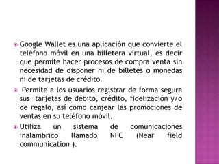  Google Wallet es una aplicación que convierte el
teléfono móvil en una billetera virtual, es decir
que permite hacer procesos de compra venta sin
necesidad de disponer ni de billetes o monedas
ni de tarjetas de crédito.
 Permite a los usuarios registrar de forma segura
sus tarjetas de débito, crédito, fidelización y/o
de regalo, así como canjear las promociones de
ventas en su teléfono móvil.
 Utiliza un sistema de comunicaciones
inalámbrico llamado NFC (Near field
communication ).
 