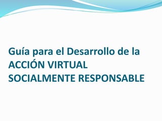 Guía para el Desarrollo de la
ACCIÓN VIRTUAL
SOCIALMENTE RESPONSABLE
 