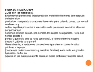 FICHA DE TRABAJO N°1
¿Qué son los Residuos?
Entendemos por residuo aquel producto, material o elemento que después
de haber sido
producido, manipulado o usado no tiene valor para quien lo posee, por lo cual
se desecha y
se tira, aquellos productos a los cuales no le prestamos la mínima atención
por pensar que
no tienen otro tipo de uso, por ejemplo, las colillas de cigarrillos. Pero, nos
hemos puesto a
pensar ¿qué es lo que se hace con éstos?, o ¿dónde termina nuestra
basura?, ¿dónde va a parar?
Generalmente, a vertederos clandestinos (que atentan contra la salud
pública), a la playa
(donde nos bañamos nosotros y nuestras familias), en la calle, en grandes
basurales, en fin, en
lugares en los cuales se atenta contra el medio ambiente y nuestra salud.
 