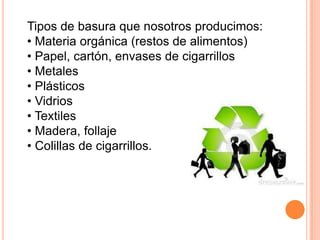 Tipos de basura que nosotros producimos:
• Materia orgánica (restos de alimentos)
• Papel, cartón, envases de cigarrillos
• Metales
• Plásticos
• Vidrios
• Textiles
• Madera, follaje
• Colillas de cigarrillos.
 