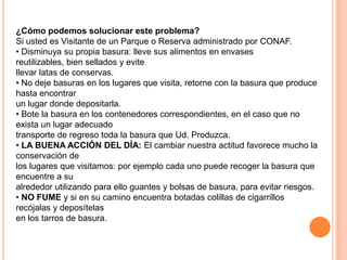¿Cómo podemos solucionar este problema?
Si usted es Visitante de un Parque o Reserva administrado por CONAF.
• Disminuya su propia basura: lleve sus alimentos en envases
reutilizables, bien sellados y evite
llevar latas de conservas.
• No deje basuras en los lugares que visita, retorne con la basura que produce
hasta encontrar
un lugar donde depositarla.
• Bote la basura en los contenedores correspondientes, en el caso que no
exista un lugar adecuado
transporte de regreso toda la basura que Ud. Produzca.
• LA BUENA ACCIÓN DEL DÍA: El cambiar nuestra actitud favorece mucho la
conservación de
los lugares que visitamos: por ejemplo cada uno puede recoger la basura que
encuentre a su
alrededor utilizando para ello guantes y bolsas de basura, para evitar riesgos.
• NO FUME y si en su camino encuentra botadas colillas de cigarrillos
recójalas y deposítelas
en los tarros de basura.
 