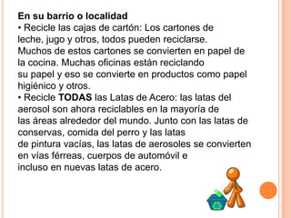 En su barrio o localidad
• Recicle las cajas de cartón: Los cartones de
leche, jugo y otros, todos pueden reciclarse.
Muchos de estos cartones se convierten en papel de
la cocina. Muchas oficinas están reciclando
su papel y eso se convierte en productos como papel
higiénico y otros.
• Recicle TODAS las Latas de Acero: las latas del
aerosol son ahora reciclables en la mayoría de
las áreas alrededor del mundo. Junto con las latas de
conservas, comida del perro y las latas
de pintura vacías, las latas de aerosoles se convierten
en vías férreas, cuerpos de automóvil e
incluso en nuevas latas de acero.
 