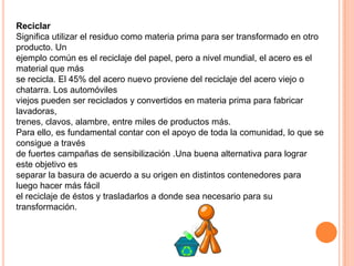 Reciclar
Significa utilizar el residuo como materia prima para ser transformado en otro
producto. Un
ejemplo común es el reciclaje del papel, pero a nivel mundial, el acero es el
material que más
se recicla. El 45% del acero nuevo proviene del reciclaje del acero viejo o
chatarra. Los automóviles
viejos pueden ser reciclados y convertidos en materia prima para fabricar
lavadoras,
trenes, clavos, alambre, entre miles de productos más.
Para ello, es fundamental contar con el apoyo de toda la comunidad, lo que se
consigue a través
de fuertes campañas de sensibilización .Una buena alternativa para lograr
este objetivo es
separar la basura de acuerdo a su origen en distintos contenedores para
luego hacer más fácil
el reciclaje de éstos y trasladarlos a donde sea necesario para su
transformación.
 