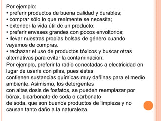 Por ejemplo:
• preferir productos de buena calidad y durables;
• comprar sólo lo que realmente se necesita;
• extender la vida útil de un producto;
• preferir envases grandes con pocos envoltorios;
• llevar nuestras propias bolsas de género cuando
vayamos de compras.
• rechazar el uso de productos tóxicos y buscar otras
alternativas para evitar la contaminación.
Por ejemplo, preferir la radio conectadas a electricidad en
lugar de usarla con pilas, pues éstas
contienen sustancias químicas muy dañinas para el medio
ambiente. Asimismo, los detergentes
con altas dosis de fosfatos, se pueden reemplazar por
bórax, bicarbonato de soda o carbonato
de soda, que son buenos productos de limpieza y no
causan tanto daño a la naturaleza.
 