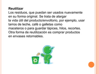 Reutilizar
Los residuos, que puedan ser usados nuevamente
en su forma original. Se trata de alargar
la vida útil del producto/envoltorio, por ejemplo, usar
tarros de leche, café o galletas como
maceteros o para guardar lápices, hilos, recortes.
Otra forma de reutilización es comprar productos
en envases retornables.
 