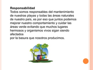 Responsabilidad
Todos somos responsables del mantenimiento
de nuestras playas y todas las áreas naturales
de nuestro país, es por eso que juntos podemos
mejorar nuestro comportamiento y cuidar las
áreas verde evitando que muchos lugares
hermosos y organismos vivos sigan siendo
afectados
por la basura que nosotros producimos.
 