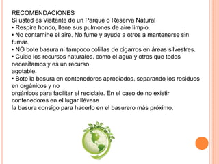 RECOMENDACIONES
Si usted es Visitante de un Parque o Reserva Natural
• Respire hondo, llene sus pulmones de aire limpio.
• No contamine el aire. No fume y ayude a otros a mantenerse sin
fumar.
• NO bote basura ni tampoco colillas de cigarros en áreas silvestres.
• Cuide los recursos naturales, como el agua y otros que todos
necesitamos y es un recurso
agotable.
• Bote la basura en contenedores apropiados, separando los residuos
en orgánicos y no
orgánicos para facilitar el reciclaje. En el caso de no existir
contenedores en el lugar llévese
la basura consigo para hacerlo en el basurero más próximo.
 