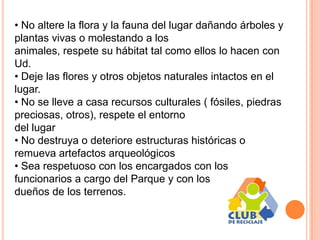 • No altere la flora y la fauna del lugar dañando árboles y
plantas vivas o molestando a los
animales, respete su hábitat tal como ellos lo hacen con
Ud.
• Deje las flores y otros objetos naturales intactos en el
lugar.
• No se lleve a casa recursos culturales ( fósiles, piedras
preciosas, otros), respete el entorno
del lugar
• No destruya o deteriore estructuras históricas o
remueva artefactos arqueológicos
• Sea respetuoso con los encargados con los
funcionarios a cargo del Parque y con los
dueños de los terrenos.
 