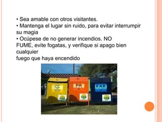 • Sea amable con otros visitantes.
• Mantenga el lugar sin ruido, para evitar interrumpir
su magia
• Ocúpese de no generar incendios. NO
FUME, evite fogatas, y verifique si apago bien
cualquier
fuego que haya encendido
 