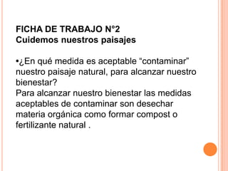 FICHA DE TRABAJO N°2
Cuidemos nuestros paisajes

•¿En qué medida es aceptable “contaminar”
nuestro paisaje natural, para alcanzar nuestro
bienestar?
Para alcanzar nuestro bienestar las medidas
aceptables de contaminar son desechar
materia orgánica como formar compost o
fertilizante natural .
 