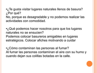 •¿Te gusta visitar lugares naturales llenos de basura?
¿Por qué?
No, porque es desagradable y no podemos realizar las
actividades con comodidad.

•¿Qué podemos hacer nosotros para que los lugares
naturales no se ensucien?
Podemos colocar basureros amigables en lugares
estratégicos. Colocar afiches motivando a cuidar

•¿Cómo contaminan las personas al fumar?
Al fumar las personas contaminan el aire con su humo y
cuando dejan sus colillas botadas en la calle.
 