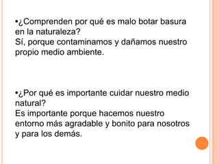 •¿Comprenden por qué es malo botar basura
en la naturaleza?
Sí, porque contaminamos y dañamos nuestro
propio medio ambiente.



•¿Por qué es importante cuidar nuestro medio
natural?
Es importante porque hacemos nuestro
entorno más agradable y bonito para nosotros
y para los demás.
 