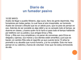 10 DE MAYO:
Acabo de llegar a pueblo Misterio, algo sucio, lleno de gente deprimida. Hay
fumadores por todas partes, lo cual hace el aire irrespirable, es horrendo.
Acabo de conocer a Braulio que es un adicto puro, que no para de pensar en
eso. Además de ser sociable es algo débil y se ve cansado todo el tiempo, se
duerme en clases, y bueno quién no lo haría si pasa todo el tiempo hablando
por teléfono con su polola y sus amigas Erica y Rita.
Erica y Rita son muy simpáticas y no paran de conversae, pero Erica es
delgada y ojerosa, sus manos y sus dientes están amarillos y jura que es
bacán; en cambio Rita odia el cigarrillo ya que cuando tenía 13 años lw
prometió a su abuelito que nunca fumaría, y lo ha cumplido. Esto me hace
pensar en su valentía y fuerza de voluntad. Creo que me estoy enmorando
de ella.
 
