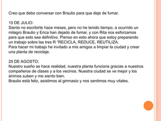 Creo que debo conversar con Braulio para que deje de fumar.

10 DE JULIO:
Siento no escribirte hace meses, pero no he tenido tiempo, a ocurrido un
milagro Braulio y Erica han dejado de fumar, y con Rita nos esforzamos
para que esto sea definitivo. Pienso en esto ahora que estoy preparando
un trabajo sobre las tres R “RECICLA, REDUCE, REUTILIZA.
Para hacer mi trabajo he invitado a mis amigos a limpiar la ciudad y crear
una planta de reciclaje.

25 DE AGOSTO:
Nuestro sueño se hace realidad, nuestra planta funciona gracias a nuestros
compañeros de clases y a los vecinos. Nuestra ciudad se ve mejor y los
ánimos suben y me siento bien.
Braulio está feliz, asistimos al gimnasio y nos sentimos muy vitales.
 