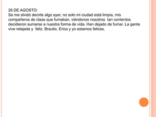 26 DE AGOSTO:
Se me olvidó decirte algo ayer, no solo mi ciudad está limpia, mis
compañeros de clase que fumaban, viéndonos nosotros tan contentos
decidieron sumarse a nuestra forma de vida. Han dejado de fumar. La gente
vive relajada y feliz. Braulio, Erica y yo estamos felices.
 