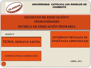 UNIVERSIDAD CATÓLICA LOS ÁNGELES DE
                                      CHIMBOTE



                  FACULTAD DE EDUCACIÓN Y
                        HUMANIDADES
               ESCUELA DE EDUCACIÓN PRIMARIA

    SESIÓN 9
                                     ENTORNOS VIRTUALES DE
TEMA: SEMANA SANTA                   ENSEÑANZA APRENDIZAJE



    ALUMNA: ZAVALA GARCIA GINA

                                                 ABRIL, 2012
1
 