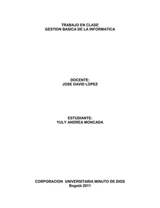 TRABAJO EN CLASE<br />GESTION BASICA DE LA INFORMATICA<br />DOCENTE:<br />JOSE DAVID LOPEZ<br />ESTUDIANTE:<br />YULY ANDREA MONCADA<br />CORPORACION  UNIVERSITARIA MINUTO DE DIOS<br />Bogotá 2011<br />NETIQUETA<br />es un conjunto de reglas que tratan de regular la conducta de los usuarios de los servicios de Internet, El término se populariza a partir de la publicación en 1995 de la RFC 1855, quot;
Netiquette Guidelinesquot;
 pero venía estando ya en uso desde al menos desde 1988 en USENET 1.<br />NETIQUETA DEL CORREO<br />No demores tus respuestas. Contesta en un plazo de tiempo razonable como harías con el correo normal.<br />No envíes mensajes indeseados.<br />El correo electrónico no es cien por ciento privados. No incluyas contenidos potencialmente peligrosos o comprometedores.<br />Cuando te suscribas a una lista de correo recibirás seguramente dos mensajes: uno de bienvenida y otro con instrucciones de uso de esa lista. NO los borres, tarde o temprano deberás recurrir a ellos para consultar dudas, anular la suscripción, etc.<br />Netiqueta del chat<br />No hagas nada que no quieras que te haganquot;
.<br />Está prohibido molestar al resto de los usuarios, o                                                                                                                                    comprometer y degradar el funcionamiento de la red.<br />Evita el uso de mensajes de bienvenida automáticos.<br />Evita el uso de mayúsculas, ya que pueden interpretarse como gritos o enfado.<br />Netiqueta de foros<br />Intente que su mensaje sea lo más breve posible aunque sin perjudicar con ello su entendimiento.<br />Se considera una norma de cortesía anunciar en el cuerpo del mensaje la inclusión de un archivo adjunto, de otra manera podría pensarse que es un virus y ser borrado antes de leerlo.<br />Evite adjuntar un archivo con un formato poco común. En caso de que la mayoría de los destinatarios no tuviera el programa que lo abre, sería bueno recomendar alguna dirección dónde poder bajar un visor o el programa si es gratuito o necesario que adquieran.<br />Si su respuesta a un mensaje en el foro sólo interesa al autor no le conteste en el foro sino envíele un correo personal.<br />Netiqueta de servidores públicos<br />Cuando utilizas los servicios Telnet, Wold Wide Web, FTP y otros similares no estás dialogando con otras personas, sino con una máquina. Podría parecer que no se hace necesario ninguna norma de cortesía, pero tal vez podamos seguir haciendo algo por los demás. Por ejemplo, puedes intentar planificar el acceso a esos servidores para utilizarlos en los momentos en que Internet y el propio servidor está siendo menos saturado. Ello redundará en que obtendrás más velocidad de transferencia, y además descongestionará el tráfico en las horas punta. Piensa que la mayoría de personas utilizan Internet en horario comercial. Si accedes al servidor de una institución, por ejemplo una universidad, evita las horas lectivas.<br />Netiqueta de Mensajería Instantánea<br />No añadas una persona a tu lista de usuarios sin contar con su permiso previo.<br />Limita los mensajes instantáneos a aquellos que realmente lo merezcan. Recuerda que la mensajería instantánea no sustituye al chat o el correo electrónico.<br />No agobies a tu interlocutor con ráfagas de mensajes. No todo el mundo se toma o tiene el mismo tiempo para contestar.<br />Si no puedes atender mensajes, señálalo a los demás cambiando tu status.<br />