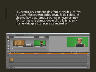 El Chroma key contiene dos fondos verdes , y tres
o cuatro efectos especiales después de colocar el
chroma key pasaremos a activarlo , esto es muy
fácil ,primero le damos doble clic a la imagen y
nos tendría que aparecer este recuadro
 