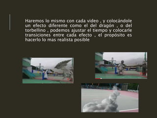 Haremos lo mismo con cada video , y colocándole
un efecto diferente como el del dragón , o del
torbellino , podemos ajustar el tiempo y colocarle
transiciones entre cada efecto , el propósito es
hacerlo lo mas realista posible
 
