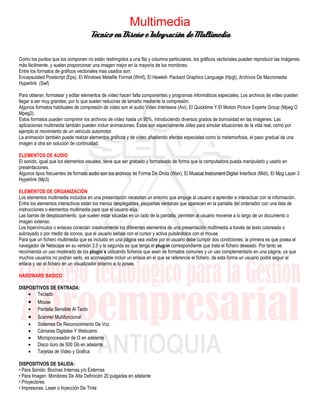 Multimedia
                                      Técnico en Diseño e Integración de Multimedia

Como los puntos que los componen no están restringidos a una fila y columna particulares, los gráficos vectoriales pueden reproducir las imágenes
más fácilmente, y suelen proporcionar una imagen mejor en la mayoría de los monitores.
Entre los formatos de gráficos vectoriales mas usados son:
Encapsulated Postscript (Eps), El Windows Metafile Format (Wmf), El Hewlett- Packard Graphics Language (Hpgl), Archivos De Macromedia
Hyperlink (Swf)

Para obtener, formatear y editar elementos de vídeo hacen falta componentes y programas informáticos especiales. Los archivos de vídeo pueden
llegar a ser muy grandes, por lo que suelen reducirse de tamaño mediante la compresión.
Algunos formatos habituales de compresión de vídeo son el audio Video Interleave (Avi), El Quicktime Y El Motion Picture Experts Group (Mpeg O
Mpeg2).
Estos formatos pueden comprimir los archivos de vídeo hasta un 95%, introduciendo diversos grados de borrosidad en las imágenes. Las
aplicaciones multimedia también pueden incluir animaciones. Éstas son especialmente útiles para simular situaciones de la vida real, como por
ejemplo el movimiento de un vehículo automotor.
La animación también puede realzar elementos gráficos y de vídeo añadiendo efectos especiales como la metamorfosis, el paso gradual de una
imagen a otra sin solución de continuidad.

ELEMENTOS DE AUDIO
El sonido, igual que los elementos visuales, tiene que ser grabado y formateado de forma que la computadora pueda manipularlo y usarlo en
presentaciones.
Algunos tipos frecuentes de formato audio son los archivos de Forma De Onda (Wav), El Musical Instrument Digital Interface (Midi), El Mpg Layer 3
Hyperlink (Mp3)

ELEMENTOS DE ORGANIZACIÓN
Los elementos multimedia incluidos en una presentación necesitan un entorno que empuje al usuario a aprender e interactuar con la información.
Entre los elementos interactivos están los menús desplegables, pequeñas ventanas que aparecen en la pantalla del ordenador con una lista de
instrucciones o elementos multimedia para que el usuario elija.
Las barras de desplazamiento, que suelen estar situadas en un lado de la pantalla, permiten al usuario moverse a lo largo de un documento o
imagen extenso.
Los hipervínculos o enlaces conectan creativamente los diferentes elementos de una presentación multimedia a través de texto coloreado o
subrayado o por medio de iconos, que el usuario señala con el cursor y activa pulsándolos con el mouse
Para que un fichero multimedia que es incluido en una página sea visible por el usuario debe cumplir dos condiciones: la primera es que posea el
navegador de Netscape en su versión 2.0 y la segunda es que tenga el plug-in correspondiente que trata el fichero deseado. Por tanto se
recomienda un uso moderado de los plugin´s utilizando ficheros que sean de formatos comunes y un uso complementario en una página, ya que
muchos usuarios no podrán verlo. es aconsejable incluir un enlace en el que se referencie el fichero, de esta forma un usuario podrá seguir el
enlace y ver el fichero en un visualizador externo si lo posee.

HARDWARE BASICO
.
DISPOSITIVOS DE ENTRADA:
    • Teclado
    •    Mouse
    •    Pantalla Sensible Al Tacto
    •    Scanner Multifuncional
    •    Sistemas De Reconocimiento De Voz
    •    Cámaras Digitales Y Webcams
    •    Microprocesador de I3 en adelante
    •    Disco duro de 500 Gb en adelante
    •    Tarjetas de Video y Grafica

DISPOSITIVOS DE SALIDA:
• Para Sonido: Bocinas Internas y/o Externas
• Para Imagen: Monitores De Alta Definición 20 pulgadas en adelante
• Proyectores
• Impresoras: Laser o Inyección De Tinta
 