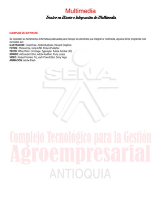 Multimedia
                                   Técnico en Diseño e Integración de Multimedia


EJEMPLOS DE SOFTWARE

Se necesitan las herramientas informáticas adecuadas para manejar los elementos que integran la multimedia, algunos de los programas más
conocidos son:
ILUSTRACION: Corel Draw, Adobe Illustrator, Harvard Graphics
FOTOS: Photoschop, Gimp CAD, Picture Publisher
TEXTO: Office Word, Omnipage, Typestyler, Adobe Acrobat (3D)
SONIDO: AVS Audio Editor, Adobe Audition, Fruity Loops
VIDEO: Adobe Premiero Pro, AVS Video Editor, Sony Vega
ANIMACION: Adobe Flash
 