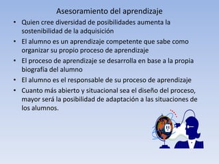 Asesoramiento del aprendizaje
• Quien cree diversidad de posibilidades aumenta la
  sostenibilidad de la adquisición
• El alumno es un aprendizaje competente que sabe como
  organizar su propio proceso de aprendizaje
• El proceso de aprendizaje se desarrolla en base a la propia
  biografía del alumno
• El alumno es el responsable de su proceso de aprendizaje
• Cuanto más abierto y situacional sea el diseño del proceso,
  mayor será la posibilidad de adaptación a las situaciones de
  los alumnos.
 