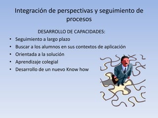 Integración de perspectivas y seguimiento de
                      procesos
               DESARROLLO DE CAPACIDADES:
•   Seguimiento a largo plazo
•   Buscar a los alumnos en sus contextos de aplicación
•   Orientada a la solución
•   Aprendizaje colegial
•   Desarrollo de un nuevo Know how
 