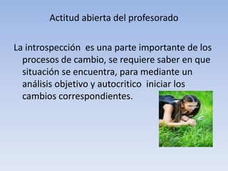 Actitud abierta del profesorado

La introspección es una parte importante de los
  procesos de cambio, se requiere saber en que
  situación se encuentra, para mediante un
  análisis objetivo y autocritico iniciar los
  cambios correspondientes.
 