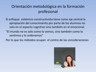 Orientación metodológica en la formación
                  profesional
El enfoque sistémico constructivista tiene como eje central la
   apropiación del conocimiento por parte de los alumnos no
   solo en el aspecto cognitivo sino también en el emocional.
“El mundo no es solo como lo vemos, sino también como lo
   sentimos y lo ordenamos”
Por lo que los métodos ocupan el centro de las consideraciones
 