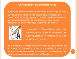 Certificación de competencias

A partir del terreno que está ganando el aprendizaje informal,
Se requiere un cambio de la cultura del aprendizaje por
cuanto a las formas y lugares no institucionalizados de éste,
así como del desarrollo de competencias para que la
formación no sólo se reduzca al aprendizaje formal.

                  La formación profesional debe estar más
                  más orientada a proyectos de aprendizaje
                  autorregulados en el trabajo, en la vida
                  cotidiana y en la red.

Es por ello que la certificación de competencias pretende ser
un puente de vinculación entre el aprendizaje formal y el
Informal. La evaluación debe considerar las competencias
extrafuncionales para poder ser certificarlas.
 