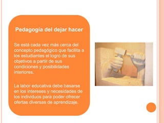 Pedagogía del dejar hacer

Se está cada vez más cerca del
concepto pedagógico que facilita a
los estudiantes el logro de sus
objetivos a partir de sus
condiciones y posibilidades
interiores.

La labor educativa debe basarse
en los intereses y necesidades de
los individuos para poder ofrecer
ofertas diversas de aprendizaje.
 