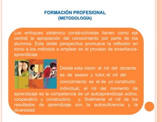 FORMACIÓN PROFESIONAL
                  (METODOLOGÍA)


Los enfoques sistémico constructivistas tienen como eje
central la apropiación del conocimiento por parte de los
alumnos. Esta doble perspectiva promueve la reflexión en
torno a los métodos a emplear en el proceso de enseñanza-
aprendizaje.

                     Desde esta visión el rol del docente
                     es de asesor y tutor, el rol del
                     conocimiento es el de un constructo
                     individual, el rol del momento de
aprendizaje es la competencia de un autoaprendizaje activo,
cooperativo y constructivo, y, finalmente el rol de los
resultados de aprendizaje son la autosuficiencia y la
diversidad.
 