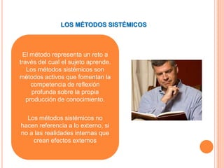 LOS MÉTODOS SISTÉMICOS



  El método representa un reto a
través del cual el sujeto aprende.
   Los métodos sistémicos son
métodos activos que fomentan la
     competencia de reflexión
     profunda sobre la propia
   producción de conocimiento.

  Los métodos sistémicos no
hacen referencia a lo externo, si
no a las realidades internas que
    crean efectos externos
 