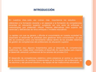 INTRODUCCIÓN


En nuestros días, cada vez cobran más importancia los estudios
referentes a la formación docente y en especial a la formación de competencias
docentes en educación superior, surgiendo así una serie de enfoques o
metodologías que pretenden ofrecer mejores alternativas para superar las
carencias y deficiencias de otros enfoques o modelos educativos.

La rapidez con que se genera y difunde el conocimiento en nuestra sociedad ha
propiciado el desarrollo de prácticas para gestionar dicho conocimiento, ya que
ello se constituye como una herramienta valiosa dentro de los actuales sistemas
de gestión de competencias del profesorado de educación superior.

Se presentan aquí algunos lineamientos para el desarrollo de competencias
sistémicas, las cuales están orientadas al desarrollo de capacidades para mejorar
el desarrollo personal y profesional de los actores del proceso E-A.

El desarrollo de competencias sistémico cobra presencia al centrar su atención
en la introducción de cambios fundamentales en la formación del profesorado, de
los alumnos y del personal directivo y de equipo de las instituciones educativas.
 