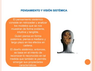 PENSAMIENTO Y VISIÓN SISTÉMICA


    El pensamiento sistémico
consiste en retroceder y analizar
     los modelos que se nos
  muestran de forma evidente,
        intuitiva y tangible.
      Quien piensa en forma
 sistémica, piensa a mediano y
  largo plazo en los efectos en
               cadena.
 El diseño sistémico, entonces,
     se basa en el intento de
 reconocer lo reconocido en tal
 medida que también le permita
    emerger sus propiedades
          características.
 