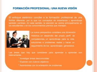 FORMACIÓN PROFESIONAL: UNA NUEVA VISIÓN


El enfoque sistémico concibe a la formación profesional de una
forma diferente, por lo que los conceptos de enseñanza y aprendizaje
también cambian. En este sentido, la atención se centra principalmente en
los estudiantes y en los conocimientos previos que manejan.


                     La nueva perspectiva considera una dimensión
                      histórica, un desarrollo del propio perfil de
                      competencias, un aprendizaje para la vida,
                      soluciones a problemas reales y hacer un
                      seguimiento de los aprendizajes generados.


Las áreas que hay que considerar para aprender a aprender son
básicamente:
         * Investigar áreas desconocidas
         * Explorar con nuevos objetivos
         * Asombrarse con la aclaración de problemas
 