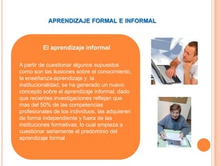 APRENDIZAJE FORMAL E INFORMAL



         El aprendizaje informal

A partir de cuestionar algunos supuestos
como son las ilusiones sobre el conocimiento,
la enseñanza-aprendizaje y la
institucionalidad, se ha generado un nuevo
concepto sobre el aprendizaje informal, dado
que recientes investigaciones reflejan que
mas del 50% de las competencias
profesionales de los individuos, las adquieren
de forma independiente y fuera de las
instituciones formativas, lo cual empieza a
cuestionar seriamente el predominio del
aprendizaje formal
 
