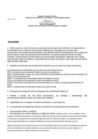 REGIONAL DISTRITO CAPITAL
CENTRO DE ELECTRICIDAD, ELECTRONICA Y TELECOMUNICACIONES
Agosto de 2013
Elaborado Por
Ing. Diego Felipe Ortiz
Sistema de Gestión de la Calidad
GUIA DE APRENDIZAJE
INTRODUCCION PROTOCOLOS DE ENRUTAMIENTO DINAMICO
Actividades
1. Defina que es y cómo funciona un protocolo de enrutamiento dinámico. Un protocolo de
enrutamiento es un conjunto de procesos, algoritmos y mensajes que se usan para
intercambiar información de enrutamiento y completarla tabla de enrutamiento con la selección
de las mejores rutas del protocolo de enrutamiento, incluyendo descubrimiento de redes
remotas, mantenimiento de información de enrutamiento actualizada, selección de la mejor
ruta hacia las redes de destino y capacidad de encontrar una mejor nueva ruta si la ruta actual
deja de estar disponible.
2. Señale los protocolos de enrutamiento dinámico que se usan con mayor frecuencia.
Los protocolos de enrutamiento que se usan con más frecuencia son:
RIP: un protocolo de enrutamiento interior por vector de distancia
IGRP: el enrutamiento interior por vector de distancia desarrollado por Cisco (en desuso desde 12.2
IOS y versiones posteriores)
OSPF: un protocolo de enrutamiento interior de estado de enlace
IS-IS: un protocolo de enrutamiento interior de estado de enlace
EIGRP: el protocolo avanzado de enrutamiento interior por vector de distancia desarrollado por
Cisco
BGP: un protocolo de enrutamiento exterior de vector de ruta
3. Enumeré los propósitos de los protocolos de enrutamiento dinámico.
4. Señale a través de una tabla comparativa, las ventajas y desventajas del
enrutamiento dinámico frente al enrutamiento estático.
5. Especifique los conceptos de sistema autónomo y convergencia.
6. Conceptualicé las siguientes formas de clasificar los protocolos de enrutamiento:
• Enrutamiento interior y exterior.
• Enrutamiento por vector distancia y estado de enlace: significa que las rutas se publican como
vectores de distancia y dirección. La distancia se define en términos de una métrica como el conteo de saltos
y la dirección es simplemente el router del siguiente salto o la interfaz de salida. Los protocolos vector
distancia generalmente usan el algoritmo Bellman-Ford para la determinación del mejor camino.
Algunos protocolos vector distancia envían en forma periódica tablas de enrutamiento completas a todos los
vecinos conectados. En las redes extensas, estas actualizaciones de enrutamiento pueden llegar a ser
enormes y provocar un tráfico importante en los enlaces.
 